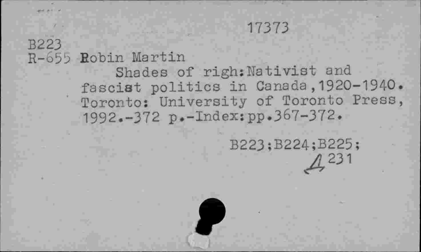 ﻿17373
B223
R-655 Eobin Martin
Shades of righ;Nativist and fascist politics in Canada,1920-1940. Toronto: University of Toronto Press, 1992.-372 p.-Index:pp.3&7-372.
B223;B224;B225;
Z231